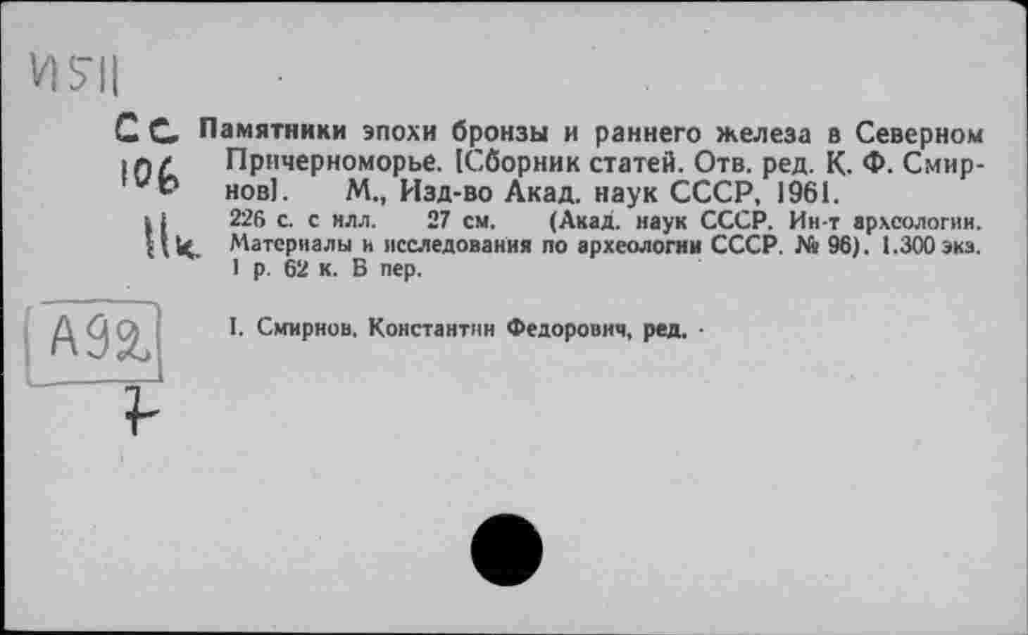 ﻿С С Памятники эпохи бронзы и раннего железа в Северном • л/ Причерноморье. [Сборник статей. Отв. ред. К. Ф. Смир-ь* нові. М., Изд-во Акад, наук СССР, 1961.
і і 226 с. с илл. 27 см. (Акад, наук СССР. Ин-т археологии. НН. Материалы и исследования по археологии СССР. № 96). 1.300 экз.
I р. 62 к. В пер.
I. Смирнов. Константин Федорович, ред. •